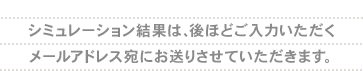 シミュレーション結果は、後ほどご入力いただくメールアドレス宛にお送りさせていただきます。